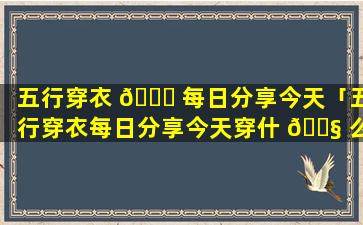 五行穿衣 🐝 每日分享今天「五行穿衣每日分享今天穿什 🐧 么颜色2023年7月12日」